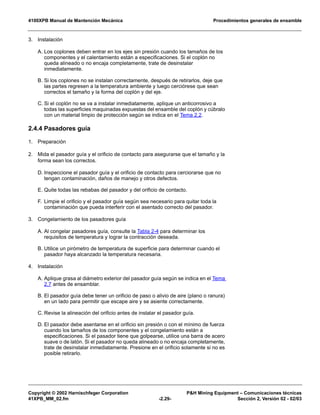4100XPB Manual de Mantención Mecánica Procedimientos generales de ensamble
Copyright © 2002 Harnischfeger Corporation P&H Mining Equipment – Comunicaciones técnicas
41XPB_MM_02.fm -2.29- Sección 2, Versión 02 - 02/03
3. Instalación
A. Los coplones deben entrar en los ejes sin presión cuando los tamaños de los
componentes y el calentamiento están a especificaciones. Si el coplón no
queda alineado o no encaja completamente, trate de desinstalar
inmediatamente.
B. Si los coplones no se instalan correctamente, después de retirarlos, deje que
las partes regresen a la temperatura ambiente y luego cerciórese que sean
correctos el tamaño y la forma del coplón y del eje.
C. Si el coplón no se va a instalar inmediatamente, aplique un anticorrosivo a
todas las superficies maquinadas expuestas del ensamble del coplón y cúbralo
con un material limpio de protección según se indica en el Tema 2.2.
2.4.4 Pasadores guía
1. Preparación
2. Mida el pasador guía y el orificio de contacto para asegurarse que el tamaño y la
forma sean los correctos.
D. Inspeccione el pasador guía y el orificio de contacto para cerciorarse que no
tengan contaminación, daños de manejo y otros defectos.
E. Quite todas las rebabas del pasador y del orificio de contacto.
F. Limpie el orificio y el pasador guía según sea necesario para quitar toda la
contaminación que pueda interferir con el asentado correcto del pasador.
3. Congelamiento de los pasadores guía
A. Al congelar pasadores guía, consulte la Tabla 2-4 para determinar los
requisitos de temperatura y lograr la contracción deseada.
B. Utilice un pirómetro de temperatura de superficie para determinar cuando el
pasador haya alcanzado la temperatura necesaria.
4. Instalación
A. Aplique grasa al diámetro exterior del pasador guía según se indica en el Tema
2.7 antes de ensamblar.
B. El pasador guía debe tener un orificio de paso o alivio de aire (plano o ranura)
en un lado para permitir que escape aire y se asiente correctamente.
C. Revise la alineación del orificio antes de instalar el pasador guía.
D. El pasador debe asentarse en el orificio sin presión o con el mínimo de fuerza
cuando los tamaños de los componentes y el congelamiento están a
especificaciones. Si el pasador tiene que golpearse, utilice una barra de acero
suave o de latón. Si el pasador no queda alineado o no encaja completamente,
trate de desinstalar inmediatamente. Presione en el orificio solamente si no es
posible retirarlo.
 