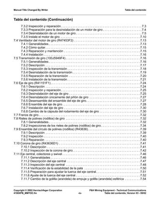 Manual Title Changed By Writer Tabla del contenido
Copyright © 2002 Harnischfeger Corporation P&H Mining Equipment - Technical Communications
4100XPB_MMTOC.fm -ix- Tabla del contenido, Version 03 - 09/02
Tabla del contenido (Continuación)
7.3.2 Inspección y reparación. . . . . . . . . . . . . . . . . . . . . . . . . . . . . . . . . . . . . . . . . . . . . . . . 7.3
7.3.3 Preparación para la desinstalación de un motor de giro . . . . . . . . . . . . . . . . . . . . . . . 7.4
7.3.4 Desinstalación de un motor de giro . . . . . . . . . . . . . . . . . . . . . . . . . . . . . . . . . . . . . . . 7.5
7.3.5 Instale el motor de giro . . . . . . . . . . . . . . . . . . . . . . . . . . . . . . . . . . . . . . . . . . . . . . . 7.10
7.4 Ventilador del motor de giro (R47453F2) . . . . . . . . . . . . . . . . . . . . . . . . . . . . . . . . . . . . . . . 7.13
7.4.1 Generalidades . . . . . . . . . . . . . . . . . . . . . . . . . . . . . . . . . . . . . . . . . . . . . . . . . . . . . . 7.13
7.4.2 Cómo quitar . . . . . . . . . . . . . . . . . . . . . . . . . . . . . . . . . . . . . . . . . . . . . . . . . . . . . . . . 7.15
7.4.3 Reparación y mantención . . . . . . . . . . . . . . . . . . . . . . . . . . . . . . . . . . . . . . . . . . . . . 7.15
7.4.4 Instalación . . . . . . . . . . . . . . . . . . . . . . . . . . . . . . . . . . . . . . . . . . . . . . . . . . . . . . . . . 7.16
7.5 Transmisión de giro (100J5949F4) . . . . . . . . . . . . . . . . . . . . . . . . . . . . . . . . . . . . . . . . . . . . 7.16
7.5.1 Generalidades . . . . . . . . . . . . . . . . . . . . . . . . . . . . . . . . . . . . . . . . . . . . . . . . . . . . . . 7.16
7.5.2 Descripción . . . . . . . . . . . . . . . . . . . . . . . . . . . . . . . . . . . . . . . . . . . . . . . . . . . . . . . . 7.17
7.5.3 Inspección de la transmisión . . . . . . . . . . . . . . . . . . . . . . . . . . . . . . . . . . . . . . . . . . . 7.18
7.5.4 Desinstalación de la transmisión . . . . . . . . . . . . . . . . . . . . . . . . . . . . . . . . . . . . . . . . 7.19
7.5.5 Reparación de la transmisión . . . . . . . . . . . . . . . . . . . . . . . . . . . . . . . . . . . . . . . . . . 7.20
7.5.6 Instalación de la transmisión . . . . . . . . . . . . . . . . . . . . . . . . . . . . . . . . . . . . . . . . . . . 7.21
7.6 Eje de giro (R41151F1). . . . . . . . . . . . . . . . . . . . . . . . . . . . . . . . . . . . . . . . . . . . . . . . . . . . . 7.24
7.6.1 Descripción . . . . . . . . . . . . . . . . . . . . . . . . . . . . . . . . . . . . . . . . . . . . . . . . . . . . . . . . 7.24
7.6.2 Inspección y reparación. . . . . . . . . . . . . . . . . . . . . . . . . . . . . . . . . . . . . . . . . . . . . . . 7.25
7.6.3 Desinstalación del eje de giro . . . . . . . . . . . . . . . . . . . . . . . . . . . . . . . . . . . . . . . . . . 7.25
7.6.4 Desinstalación únicamente del piñón de giro . . . . . . . . . . . . . . . . . . . . . . . . . . . . . . 7.27
7.6.5 Desensamble del ensamble del eje de giro. . . . . . . . . . . . . . . . . . . . . . . . . . . . . . . . 7.27
7.6.6 Ensamble del eje de giro . . . . . . . . . . . . . . . . . . . . . . . . . . . . . . . . . . . . . . . . . . . . . . 7.28
7.6.7 Instalación del eje de giro . . . . . . . . . . . . . . . . . . . . . . . . . . . . . . . . . . . . . . . . . . . . . 7.30
7.6.8 Cambio de la cápsula del rodamiento del eje de giro . . . . . . . . . . . . . . . . . . . . . . . . 7.30
7.7 Frenos de giro . . . . . . . . . . . . . . . . . . . . . . . . . . . . . . . . . . . . . . . . . . . . . . . . . . . . . . . . . . . . 7.32
7.8 Rieles de polines (rodillos) de giro . . . . . . . . . . . . . . . . . . . . . . . . . . . . . . . . . . . . . . . . . . . . 7.32
7.8.1 Generalidades . . . . . . . . . . . . . . . . . . . . . . . . . . . . . . . . . . . . . . . . . . . . . . . . . . . . . . 7.32
7.8.2 Inspecciones de los rieles de polines (rodillos) de giro . . . . . . . . . . . . . . . . . . . . . . . 7.34
7.9 Ensamble del círculo de polines (rodillos) (R43636). . . . . . . . . . . . . . . . . . . . . . . . . . . . . . . 7.39
7.9.1 Descripción . . . . . . . . . . . . . . . . . . . . . . . . . . . . . . . . . . . . . . . . . . . . . . . . . . . . . . . . 7.39
7.9.2 Inspección . . . . . . . . . . . . . . . . . . . . . . . . . . . . . . . . . . . . . . . . . . . . . . . . . . . . . . . . . 7.40
7.9.3 Reparación . . . . . . . . . . . . . . . . . . . . . . . . . . . . . . . . . . . . . . . . . . . . . . . . . . . . . . . . 7.40
7.10 Corona de giro (R43636D1) . . . . . . . . . . . . . . . . . . . . . . . . . . . . . . . . . . . . . . . . . . . . . . . . 7.41
7.10.1 Descripción . . . . . . . . . . . . . . . . . . . . . . . . . . . . . . . . . . . . . . . . . . . . . . . . . . . . . . . 7.41
7.10.2 Inspección de la corona de giro. . . . . . . . . . . . . . . . . . . . . . . . . . . . . . . . . . . . . . . . 7.42
7.11 Eje central, colectores y swivel . . . . . . . . . . . . . . . . . . . . . . . . . . . . . . . . . . . . . . . . . . . . . . 7.46
7.11.1 Generalidades . . . . . . . . . . . . . . . . . . . . . . . . . . . . . . . . . . . . . . . . . . . . . . . . . . . . . 7.46
7.11.2 Descripción del eje central . . . . . . . . . . . . . . . . . . . . . . . . . . . . . . . . . . . . . . . . . . . 7.47
7.11.3 Inspección del eje central . . . . . . . . . . . . . . . . . . . . . . . . . . . . . . . . . . . . . . . . . . . . 7.48
7.11.4 Verificación de la estabilidad de la pala . . . . . . . . . . . . . . . . . . . . . . . . . . . . . . . . . 7.50
7.11.5 Preparación para ajustar la tuerca del eje central . . . . . . . . . . . . . . . . . . . . . . . . . . 7.51
7.11.6 Ajuste de la tuerca del eje central . . . . . . . . . . . . . . . . . . . . . . . . . . . . . . . . . . . . . . 7.52
7.11.7 Cambio de la golilla (arandela) de empuje y golilla (arandela) esférica . . . . . . . . . 7.54
 