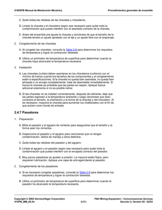 4100XPB Manual de Mantención Mecánica Procedimientos generales de ensamble
Copyright © 2002 Harnischfeger Corporation P&H Mining Equipment – Comunicaciones técnicas
41XPB_MM_02.fm -2.31- Sección 2, Versión 02 - 02/03
C. Quite todas las rebabas de las chavetas y chaveteros.
D. Limpie la chaveta y el chavetero según sea necesario para quitar toda la
contaminación que pueda interferir con el asentado correcto de la chaveta.
E. Antes del ensamble pre-ajuste la chaveta y cerciórese de que el tamaño de la
chaveta tendrá un ajuste apretado con el eje y un ajuste libre con el engranaje.
2. Congelamiento de las chavetas
A. Al congelar las chavetas, consulte la Tabla 2-8 para determinar los requisitos
de temperatura y lograr la contracción deseada.
B. Utilice un pirómetro de temperatura de superficie para determinar cuando la
chaveta haya alcanzado la temperatura necesaria.
3. Instalación
A. Las chavetas (cuñas) deben asentarse en los chaveteros (cuñeros) con el
mínimo de fuerza cuando los tamaños de los componentes y el congelamiento
están a especificaciones. Si la chaveta no queda bien asentada, no queda bien
alineada o no encaja completamente, trate de desinstalar inmediatamente. Si
fuerza la chaveta es probable que las partes se raspen. Aplique fuerza
adicional solamente si no es posible retirar.
B. Si las chavetas no se instalan correctamente, después de retirarlas, deje que
las partes regresen a la temperatura ambiente y luego cerciórese que sean
correctos el tamaño, la orientación y la forma de la chaveta y del chavetero. Si
es necesario, maquine la chaveta para aumentar los chaflanados con el fin de
que actúen como borde de entrada.
2.4.7 Pasadores
1. Preparación
A. Mida el pasador y el agujero de contacto para asegurarse que el tamaño y la
forma sean los correctos.
B. Inspeccione el pasador y el agujero para cerciorarse que no tengan
contaminación, daños de manejo y otros defectos.
C. Quite todas las rebabas del pasador y del agujero.
D. Limpie el agujero y el pasador según sea necesario para quitar toda la
contaminación que pueda interferir con el encajado correcto del pasador.
E. Muy pocos pasadores se ajustan a presión. La mayoría están flojos, pero
requieren lubricación. Aplique una capa de anti-agarrotante al pasador.
2. Congelamiento de los pasadores
A. Si es necesario congelar pasadores, consulte la Tabla 2-8 para determinar los
requisitos de temperatura y lograr la contracción deseada.
B. Utilice un pirómetro de temperatura de superficie para determinar cuando el
pasador ha alcanzado la temperatura necesaria.
 
