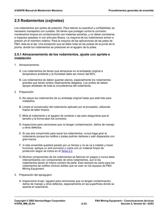 4100XPB Manual de Mantención Mecánica Procedimientos generales de ensamble
Copyright © 2002 Harnischfeger Corporation P&H Mining Equipment – Comunicaciones técnicas
41XPB_MM_02.fm -2.33- Sección 2, Versión 02 - 02/03
2.5 Rodamientos (cojinetes)
Los rodamientos son partes de presición. Para retener su exactitud y confiabilidad, es
necesario manejarlos con cuidado. Se tienen que proteger contra la corrosión,
mantenerlos limpios sin contaminación con materias extrañas, y no deben someterse
a impactos pesados ni con artículos filosos. La mayoría de los rodamientos entran a
presión en el miembro rotativo. Para la mayoría de las aplicaciones de las palas de
P&H, éste es el eje. Una excepción que se debe notar es las poleas de la punta de la
pluma, donde los rodamientos se presionan en el agujero de la polea.
2.5.1 Almacenamiento de los rodamientos, ajuste con apriete e
instalación
1. Almacenamiento
A. Los rodamientos de tienen que almacenar en el embalado original a
temperatura ambiente y la humedad debe ser menor del 60%.
B. Los rodamientos de deben guardar planos, especialmente los rodamientos
grandes que tienen anillos relativamente delgados. Los anillos de deben
apoyar alrededor de toda la circunferencia del rodamiento.
2. Preparación
A. No saque los rodamientos de su embalaje original hasta que esté listo para
instalarlos.
B. Limpie el conservador del rodamiento aplicado por el proveedor, utilizando
trapos de taller limpios.
C. Mida el rodamiento y el agujero de contacto o eje para asegurarse que el
tamaño y la forma sean los correctos.
D. Inspeccione para cerciorarse que no tengan contaminación, daños de manejo
y otros defectos.
E. Si usa aire comprimido para secar los rodamientos, nunca haga girar el
rodamiento porque los rodillos o pistas podrían dañarse o salir disparados con
gran fuerza.
F. Si este ensamble quedará parado por un tiempo y no se va a instalar y hacer
funcionar, aplique un anti-corrosivo y cubra con un material limpio de
protección según se indica en el Tema 2.2.
G. Muchos componentes de los rodamientos se fabrican en juegos y nunca debe
intercambiarlos con componentes de otros rodamientos, aun si los
rodamientos tienen el mismo número de parte. Esto siempre es cierto para los
rodamientos de rodillos cónicos dobles que se usan en los equipos de P&H
Mining Equipment.
3. Preparación del eje/agujero
A. Inspeccione el eje / agujero para cerciorarse que no tengan contaminación,
daños de manejo y otros defectos, especialmente en las superficies donde se
asienta el rodamiento.
 