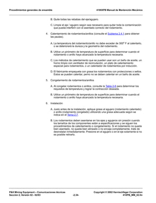 Procedimientos generales de ensamble 4100XPB Manual de Mantención Mecánica
P&H Mining Equipment – Comunicaciones técnicas Copyright © 2002 Harnischfeger Corporation
Sección 2, Versión 02 - 02/03 -2.34- 41XPB_MM_02.fm
B. Quite todas las rebabas del eje/agujero.
C. Limpie el eje / agujero según sea necesario para quitar toda la contaminación
que pueda interferir con el asentado correcto del rodamiento.
4. Calentamiento de rodamientos/anillos (consulte el Subtema 2.4.1 para obtener
las pautas).
A. La temperatura del rodamiento/anillo no debe exceder de 300o
F al calentarlo,
o se deteriorará la dureza y la geometría del rodamiento.
B. Utilice un pirómetro de temperatura de superficie para determinar cuando el
rodamiento o anillo haya alcanzado la temperatura necesaria.
C. Los métodos de calentamiento que se pueden usar son un baño de aceite, un
horno limpio con ventilador de recirculación, un plato de calentamiento
especial para rodamientos, o un calentador de rodamientos por inducción.
D. El fabricante empaqueta con grasa los rodamientos con protecciones o sellos.
Estos se pueden calentar, perno no se deben calentar en un baño de aceite.
5. Congelamiento de rodamientos/anillos
A. Al congelar rodamientos o anillos, consulte la Tabla 2-8 para determinar los
requisitos de temperatura y lograr la contracción deseada.
B. Utilice un pirómetro de temperatura de superficie para determinar cuando el
rodamiento o anillo haya alcanzado la temperatura necesaria.
6. Instalación
A. Justo antes de la instalación, aplique grasa al agujero (rodamiento calentado)
o anillo (rodamiento congelado) utilizando una grasa adecuada según se
indica en el Tema 2.7.
B. Los rodamientos deben asentarse en los ejes y agujeros sin presión cuando
los tamaños de los componentes están a especificaciones y se siguen los
procedimientos de calentamiento o congelamiento. Si el rodamiento no queda
bien asentado, no queda bien alineado o no encaja completamente, trate de
desinstalar inmediatamente. Presione en el agujero o en el eje solamente si no
es posible retirarlo.
 