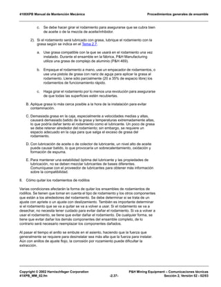 4100XPB Manual de Mantención Mecánica Procedimientos generales de ensamble
Copyright © 2002 Harnischfeger Corporation P&H Mining Equipment – Comunicaciones técnicas
41XPB_MM_02.fm -2.37- Sección 2, Versión 02 - 02/03
c. Se debe hacer girar el rodamiento para asegurarse que se cubra bien
de aceite o de la mezcla de aceite/inhibidor.
2). Si el rodamiento será lubricado con grasa, lubrique el rodamiento con la
grasa según se indica en el Tema 2.7.
a. Use grasa compatible con la que se usará en el rodamiento una vez
instalado. Durante el ensamble en la fábrica, P&H Manufacturing
utiliza una grasa de complejo de aluminio (P&H 469).
b. Empaque el rodamiento a mano, use un empacador de rodamientos, o
use una pistola de grasa con nariz de aguja para aplicar la grasa al
rodamiento. Llene sólo parcialmente (20 a 35% de espacio libre) los
rodamientos de funcionamiento rápido.
c. Haga girar el rodamiento por lo menos una revolución para asegurarse
de que todas las superficies estén recubiertas.
B. Aplique grasa lo más cerca posible a la hora de la instalación para evitar
contaminación.
C. Demasiada grasa en la caja, especialmente a velocidades medias y altas,
causará demasiado batido de la grasa y temperaturas extremadamente altas,
lo que podría dañar tanto el rodamiento como el lubricante. Un poco de grasa
se debe retener alrededor del rodamiento; sin embargo, se requiere un
espacio adecuado en la caja para que salga el exceso de grasa del
rodamiento.
D. Con lubricación de aceite o de colector de lubricante, un nivel alto de aceite
puede causar batido, lo que provocaría un sobrecalentamiento, oxidación y
formación de espuma.
E. Para mantener una estabilidad óptima del lubricante y las propiedades de
lubricación, no se deben mezclar lubricantes de bases diferentes.
Comuníquese con el proveedor de lubricantes para obtener más información
sobre la compatibilidad.
8. Cómo quitar los rodamientos de rodillos
Varias condiciones afectarán la forma de quitar los ensambles de rodamientos de
rodillos. Se tienen que tomar en cuenta el tipo de rodamiento y los otros componentes
que están a los alrededores del rodamiento. Se debe determinar si se trata de un
ajuste con apriete o un ajuste con deslizamiento. También es importante determinar
si el rodamiento que se va a quitar se va a volver a usar. Si el rodamiento se va a
desechar, no necesita tener cuidado para evitar dañar el rodamiento. Si va a volver a
usar el rodamiento, se tiene que evitar dañar el rodamiento. De cualquier forma, se
tiene que evitar dañar los demás componentes del ensamble completo, de lo
contrario será necesario reemplazar los componentes dañados.
Al pasar el tiempo el anillo se embute en el asiento, haciendo que la fuerza que
generalmente se requiere para desinstalar sea más alta que la fuerza para instalar.
Aún con anillos de ajuste flojo, la corrosión por rozamiento puede dificultar la
extracción.
 