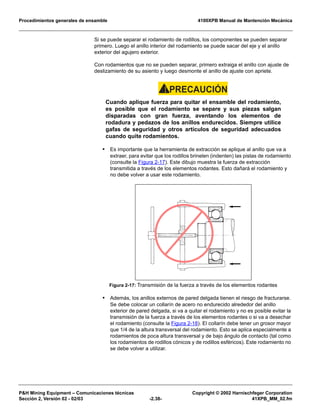 Procedimientos generales de ensamble 4100XPB Manual de Mantención Mecánica
P&H Mining Equipment – Comunicaciones técnicas Copyright © 2002 Harnischfeger Corporation
Sección 2, Versión 02 - 02/03 -2.38- 41XPB_MM_02.fm
Si se puede separar el rodamiento de rodillos, los componentes se pueden separar
primero. Luego el anillo interior del rodamiento se puede sacar del eje y el anillo
exterior del agujero exterior.
Con rodamientos que no se pueden separar, primero extraiga el anillo con ajuste de
deslizamiento de su asiento y luego desmonte el anillo de ajuste con apriete.
PRECAUCIÓN!
Cuando aplique fuerza para quitar el ensamble del rodamiento,
es posible que el rodamiento se separe y sus piezas salgan
disparadas con gran fuerza, aventando los elementos de
rodadura y pedazos de los anillos endurecidos. Siempre utilice
gafas de seguridad y otros artículos de seguridad adecuados
cuando quite rodamientos.
• Es importante que la herramienta de extracción se aplique al anillo que va a
extraer, para evitar que los rodillos brinelen (indenten) las pistas de rodamiento
(consulte la Figura 2-17). Este dibujo muestra la fuerza de extracción
transmitida a través de los elementos rodantes. Esto dañará el rodamiento y
no debe volver a usar este rodamiento.
• Además, los anillos externos de pared delgada tienen el riesgo de fracturarse.
Se debe colocar un collarín de acero no endurecido alrededor del anillo
exterior de pared delgada, si va a quitar el rodamiento y no es posible evitar la
transmisión de la fuerza a través de los elementos rodantes o si va a desechar
el rodamiento (consulte la Figura 2-18). El collarín debe tener un grosor mayor
que 1/4 de la altura transversal del rodamiento. Esto se aplica especialmente a
rodamientos de poca altura transversal y de bajo ángulo de contacto (tal como
los rodamientos de rodillos cónicos y de rodillos esféricos). Este rodamiento no
se debe volver a utilizar.
Figura 2-17: Transmisión de la fuerza a través de los elementos rodantes
 