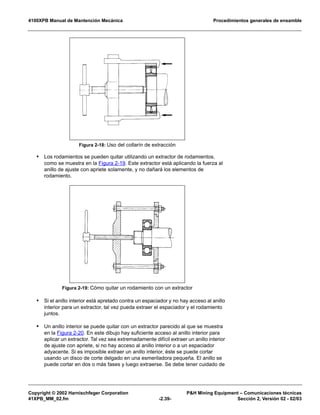 4100XPB Manual de Mantención Mecánica Procedimientos generales de ensamble
Copyright © 2002 Harnischfeger Corporation P&H Mining Equipment – Comunicaciones técnicas
41XPB_MM_02.fm -2.39- Sección 2, Versión 02 - 02/03
• Los rodamientos se pueden quitar utilizando un extractor de rodamientos,
como se muestra en la Figura 2-19. Este extractor está aplicando la fuerza al
anillo de ajuste con apriete solamente, y no dañará los elementos de
rodamiento.
• Si el anillo interior está apretado contra un espaciador y no hay acceso al anillo
interior para un extractor, tal vez pueda extraer el espaciador y el rodamiento
juntos.
• Un anillo interior se puede quitar con un extractor parecido al que se muestra
en la Figura 2-20. En este dibujo hay suficiente acceso al anillo interior para
aplicar un extractor. Tal vez sea extremadamente difícil extraer un anillo interior
de ajuste con apriete, si no hay acceso al anillo interior o a un espaciador
adyacente. Si es imposible extraer un anillo interior, éste se puede cortar
usando un disco de corte delgado en una esmeriladora pequeña. El anillo se
puede cortar en dos o más fases y luego extraerse. Se debe tener cuidado de
Figura 2-18: Uso del collarín de extracción
Figura 2-19: Cómo quitar un rodamiento con un extractor
 