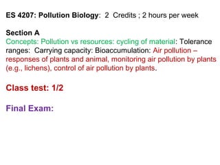 ES 4207: Pollution Biology: 2 Credits ; 2 hours per week
Section A
Concepts: Pollution vs resources: cycling of material: Tolerance
ranges: Carrying capacity: Bioaccumulation: Air pollution –
responses of plants and animal, monitoring air pollution by plants
(e.g., lichens), control of air pollution by plants.
Class test: 1/2
Final Exam:
 