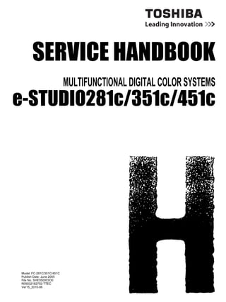 SERVICE HANDBOOK
MULTIFUNCTIONAL DIGITAL COLOR SYSTEMS
e-STUDIO281c/351c/451c
Model: FC-281C/351C/451C
Publish Date: June 2005
File No. SHE050003O0
R05032182702-TTEC
Ver15_2010-06
 