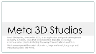 Meta 3D StudiosMeta 3D Studios, founded in 2005, is an application and game development
company in Austin, Texas that creates custom-branded interactive
experiences for clients, including Discovery Channel, Mattel, and Syfy.
We have completed hundreds of projects, large and small, for groups and
individuals across the world.
 