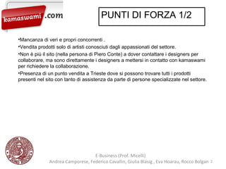 E-Business (Prof. Micelli)  Andrea Camporese, Federico Cavallin, Giulia Blasig , Eva Hoarau, Rocco Bolgan  Mancanza di veri e propri concorrenti . Vendita prodotti solo di artisti conosciuti dagli appassionati del settore. Non è più il sito (nella persona di Piero Conte) a dover contattare i designers per collaborare, ma sono direttamente i designers a mettersi in contatto con kamaswami per richiedere la collaborazione. Presenza di un punto vendita a Trieste dove si possono trovare tutti i prodotti presenti nel sito con tanto di assistenza da parte di persone specializzate nel settore. PUNTI DI FORZA 1/2 