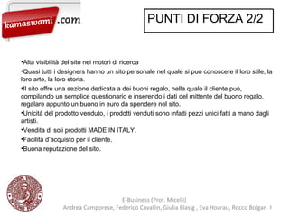 E-Business (Prof. Micelli)  Andrea Camporese, Federico Cavallin, Giulia Blasig , Eva Hoarau, Rocco Bolgan  Alta visibilità del sito nei motori di ricerca Quasi tutti i designers hanno un sito personale nel quale si può conoscere il loro stile, la loro arte, la loro storia. Il sito offre una sezione dedicata a dei buoni regalo, nella quale il cliente può, compilando un semplice questionario e inserendo i dati del mittente del buono regalo, regalare appunto un buono in euro da spendere nel sito. Unicità del prodotto venduto, i prodotti venduti sono infatti pezzi unici fatti a mano dagli artisti. Vendita di soli prodotti MADE IN ITALY. Facilità d’acquisto per il cliente. Buona reputazione del sito. PUNTI DI FORZA 2/2 
