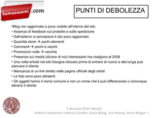 E-Business (Prof. Micelli)  Andrea Camporese, Federico Cavallin, Giulia Blasig , Eva Hoarau, Rocco Bolgan  Blog non aggiornato e poco visibile all’interno del sito Assenza di feedback sul prodotto e sulla spedizione Dall’esterno si percepisce il sito poco aggiornato Quantità stock    pochi elementi Commenti    pochi e vecchi Promozioni nulle    vecchie Presenza sui media (dicono di noi) interessanti ma risalgono al 2008 Una volta entrati nel sito bisogna cliccare prima di entrare di nuovo e alla lunga può stancare il cliente Mancanza di un link diretto nelle pagine ufficiali degli artisti Le foto sono poco attraenti Gli oggetti hanno il nome comune e non un nome che li può differenziare o comunque attrarre il cliente PUNTI DI DEBOLEZZA 