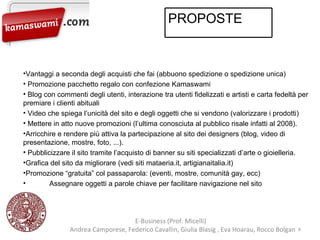 Vantaggi a seconda degli acquisti che fai (abbuono spedizione o spedizione unica) Promozione pacchetto regalo con confezione Kamaswami Blog con commenti degli utenti, interazione tra utenti fidelizzati e artisti e carta fedeltà per premiare i clienti abituali Video che spiega l’unicità del sito e degli oggetti che si vendono (valorizzare i prodotti) Mettere in atto nuove promozioni (l’ultima conosciuta al pubblico risale infatti al 2008). Arricchire e rendere più attiva la partecipazione al sito dei designers (blog, video di presentazione, mostre, foto, ...). Pubblicizzare il sito tramite l’acquisto di banner su siti specializzati d’arte o gioielleria. Grafica del sito da migliorare (vedi siti  mataeria.it, artigianaitalia.it) Promozione “gratuita” col passaparola: (eventi, mostre, comunità gay, ecc) Assegnare oggetti a parole chiave per facilitare navigazione nel sito E-Business (Prof. Micelli)  Andrea Camporese, Federico Cavallin, Giulia Blasig , Eva Hoarau, Rocco Bolgan  PROPOSTE  
