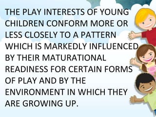 THE PLAY INTERESTS OF YOUNG
CHILDREN CONFORM MORE OR
LESS CLOSELY TO A PATTERN
WHICH IS MARKEDLY INFLUENCED
BY THEIR MATURATIONAL
READINESS FOR CERTAIN FORMS
OF PLAY AND BY THE
ENVIRONMENT IN WHICH THEY
ARE GROWING UP.
 