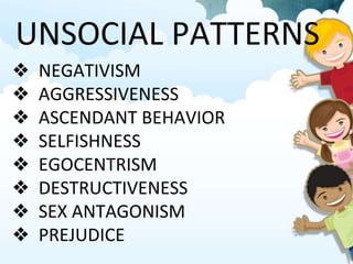 UNSOCIAL PATTERNS
❖ NEGATIVISM
❖ AGGRESSIVENESS
❖ ASCENDANT BEHAVIOR
❖ SELFISHNESS
❖ EGOCENTRISM
❖ DESTRUCTIVENESS
❖ SEX ANTAGONISM
❖ PREJUDICE
 