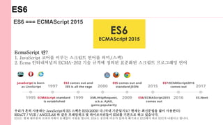 ES6
ES6 === ECMAScript 2015
EcmaScript 란?
1. JavaScript 코어를 이루는 스크립트 언어를 의미.(스펙)
2. Ecma 인터내셔널의 ECMA-262 기술 규격에 정의된 표준화된 스크립트 프로그래밍 언어
우리가 흔히 사용하는 JavaScript의 ES 스펙은 ES5(2009) 다.(국내 기준일지도? 현재는 최신문법을 많이 사용한다)
REACT / VUE / ANGULAR 와 같은 프레임워크 및 라이브러리들이 ES6를 기본으로 하고 있습니다.
ES5는 현재 대부분의 브라우저에서 문제없이 지원을 합니다. ES4는 중간에 이슈가 있어서 폐기되고 ES3에서 바로 ES5가 나왔다고 합니다.
 