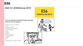ES6
ES6 === ECMAScript 2015
2015년 6월 ES6의 최종안인 ES2015를 발표!
여러가지 추가가 되었다..!
Block level scope variables
const
template Literals
Destructuring assignment
Arrow functions
class
module
promise
default parameter
spread operator
symbol
proxy
등..
ES5를 씹어먹고 편의성과 혁신을..!
 