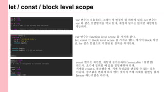 let / const / block level scope
var a = 10;
let b = 200;
var a = 20;
// let b = 300; // has already been declared.
b = 300; //재할당은 가능하지만, var 키워드처럼 중복선언은 허용하지 않는다.
function call() {
if(true) {
var a = '이프문안에 있어!';
let b = 'let b';
console.log(b);
}
console.log(a);
console.log(b); // b is not defined
}
call();
const 변수는 재선언, 재할당 불가능하다.(immutable : 불변성)
반드시, 초기에 정의할 때 값을 할당해줘야 한다.
객체를 const로 참조했을 때, 객체 속성값을 변경할 수 없는 것은
아니다. 참조값을 변하게 하지 않는 것이지 객체 자체를 불변성 있게
freeze 하는거랑은 다르다.
var 변수는 자유롭다. 그래서 막 변경이 될 위험이 있다. let 변수는
var 와 같은 선언방식을 막고 있다. 재정의 될수는 없지만 재할당은
가능하다.
var 변수는 function level scope 를 가지게 된다.
let, const 는 block level scope 를 가지고 있다. 여기서 block 이란
if, for 같은 문법으로 지정된 {} 블록을 의미한다.
const a = 100;
const b = 0;
// b = 10; // Assignment to constant variable
const c = {
num : 9999
};
c.num = 999;
console.log(c.num)
 