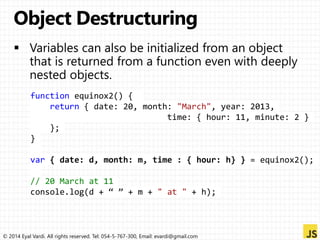 function equinox2() { 
return { date: 20, month: "March", year: 2013, 
time: { hour: 11, minute: 2 } 
}; 
} 
var { date: d, month: m, time : { hour: h} } = equinox2(); 
// 20 March at 11 
console.log(d + “ ” + m + " at " + h); 
© 2014 Eyal Vardi. All rights reserved. Tel: 054-5-767-300, Email: evardi@gmail.com 
 