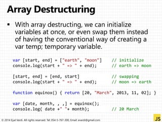 var [start, end] = ["earth", "moon"] // initialize 
console.log(start + " => " + end); // earth => moon 
[start, end] = [end, start] // swapping 
console.log(start + " => " + end); // moon => earth 
function equinox() { return [20, "March", 2013, 11, 02]; } 
var [date, month, , ,] = equinox(); 
console.log( date +" "+ month); // 20 March 
© 2014 Eyal Vardi. All rights reserved. Tel: 054-5-767-300, Email: evardi@gmail.com 
 