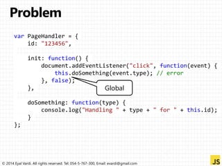var PageHandler = { 
id: "123456", 
init: function() { 
document.addEventListener("click", function(event) { 
this.doSomething(event.type); // error 
}, false); 
}, 
Global 
doSomething: function(type) { 
console.log("Handling " + type + " for " + this.id); 
} 
}; 
© 2014 Eyal Vardi. All rights reserved. Tel: 054-5-767-300, Email: evardi@gmail.com 
 