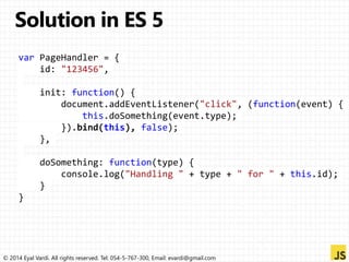 var PageHandler = { 
id: "123456", 
init: function() { 
document.addEventListener("click", (function(event) { 
this.doSomething(event.type); 
}).bind(this), false); 
}, 
doSomething: function(type) { 
console.log("Handling " + type + " for " + this.id); 
} 
} 
© 2014 Eyal Vardi. All rights reserved. Tel: 054-5-767-300, Email: evardi@gmail.com 
 