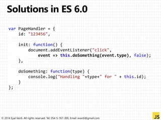 var PageHandler = { 
id: "123456", 
init: function() { 
document.addEventListener("click", 
event => this.doSomething(event.type), false); 
}, 
doSomething: function(type) { 
console.log("Handling "+type+" for " + this.id); 
} 
}; 
© 2014 Eyal Vardi. All rights reserved. Tel: 054-5-767-300, Email: evardi@gmail.com 
 