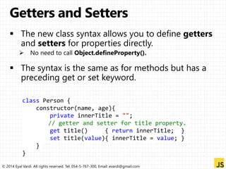 class Person { 
constructor(name, age){ 
private innerTitle = ""; 
// getter and setter for title property. 
get title() { return innerTitle; } 
set title(value){ innerTitle = value; } 
} 
} 
© 2014 Eyal Vardi. All rights reserved. Tel: 054-5-767-300, Email: evardi@gmail.com 
 