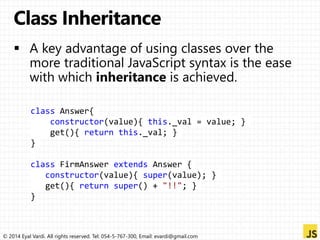 class Answer{ 
constructor(value){ this._val = value; } 
get(){ return this._val; } 
} 
class FirmAnswer extends Answer { 
constructor(value){ super(value); } 
get(){ return super() + "!!"; } 
} 
© 2014 Eyal Vardi. All rights reserved. Tel: 054-5-767-300, Email: evardi@gmail.com 
 