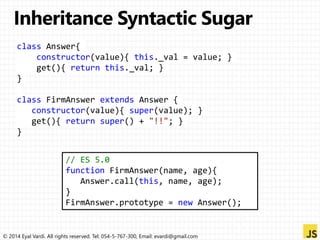 class Answer{ 
constructor(value){ this._val = value; } 
get(){ return this._val; } 
} 
class FirmAnswer extends Answer { 
constructor(value){ super(value); } 
get(){ return super() + "!!"; } 
} 
// ES 5.0 
function FirmAnswer(name, age){ 
Answer.call(this, name, age); 
} 
FirmAnswer.prototype = new Answer(); 
© 2014 Eyal Vardi. All rights reserved. Tel: 054-5-767-300, Email: evardi@gmail.com 
 