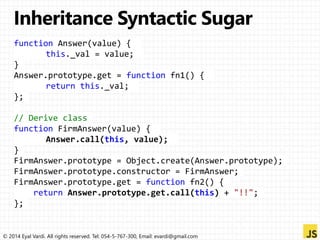 function Answer(value) { 
this._val = value; 
} 
Answer.prototype.get = function fn1() { 
return this._val; 
}; 
// Derive class 
function FirmAnswer(value) { 
Answer.call(this, value); 
} 
FirmAnswer.prototype = Object.create(Answer.prototype); 
FirmAnswer.prototype.constructor = FirmAnswer; 
FirmAnswer.prototype.get = function fn2() { 
return Answer.prototype.get.call(this) + "!!"; 
}; 
© 2014 Eyal Vardi. All rights reserved. Tel: 054-5-767-300, Email: evardi@gmail.com 
 