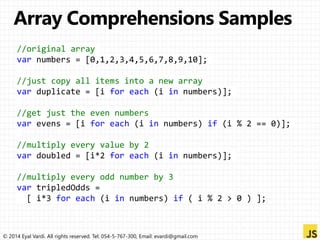 //original array 
var numbers = [0,1,2,3,4,5,6,7,8,9,10]; 
//just copy all items into a new array 
var duplicate = [i for each (i in numbers)]; 
//get just the even numbers 
var evens = [i for each (i in numbers) if (i % 2 == 0)]; 
//multiply every value by 2 
var doubled = [i*2 for each (i in numbers)]; 
//multiply every odd number by 3 
var tripledOdds = 
[ i*3 for each (i in numbers) if ( i % 2 > 0 ) ]; 
© 2014 Eyal Vardi. All rights reserved. Tel: 054-5-767-300, Email: evardi@gmail.com 
 