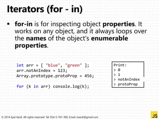 let arr = [ "blue", "green" ]; 
arr.notAnIndex = 123; 
Array.prototype.protoProp = 456; 
for (k in arr) console.log(k); 
© 2014 Eyal Vardi. All rights reserved. Tel: 054-5-767-300, Email: evardi@gmail.com 
Print: 
> 0 
> 1 
> notAnIndex 
> protoProp 
 