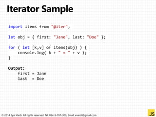 import items from "@iter"; 
let obj = { first: "Jane", last: "Doe" }; 
for ( let [k,v] of items(obj) ) { 
console.log( k + " = " + v ); 
} 
Output: 
first = Jane 
last = Doe 
© 2014 Eyal Vardi. All rights reserved. Tel: 054-5-767-300, Email: evardi@gmail.com 
 