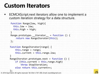 function Range(low, high){ 
this.low = low; 
this.high = high; 
} 
Range.prototype.__iterator__ = function () { 
return new RangeIterator(this); 
}; 
function RangeIterator(range) { 
this.range = range; 
this.current = this.range.low; 
} 
RangeIterator.prototype.next = function () { 
if (this.current > this.range.high) 
throw StopIteration; 
else return this.current++; 
}; 
© 2014 Eyal Vardi. All rights reserved. Tel: 054-5-767-300, Email: evardi@gmail.com 
 