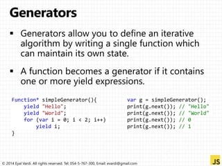 Function* simpleGenerator(){ 
yield "Hello"; 
yield "World"; 
for (var i = 0; i < 2; i++) 
yield i; 
} 
var g = simpleGenerator(); 
print(g.next()); // "Hello" 
print(g.next()); // "World" 
print(g.next()); // 0 
print(g.next()); // 1 
© 2014 Eyal Vardi. All rights reserved. Tel: 054-5-767-300, Email: evardi@gmail.com 
 