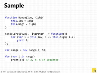 function Range(low, high){ 
this.low = low; 
this.high = high; 
} 
Range.prototype.__iterator__ = function(){ 
for (var i = this.low; i <= this.high; i++) 
yield i; 
}; 
var range = new Range(3, 5); 
for (var i in range) 
print(i); // 3, 4, 5 in sequence 
© 2014 Eyal Vardi. All rights reserved. Tel: 054-5-767-300, Email: evardi@gmail.com 
 