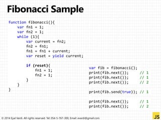 function fibonacci(){ 
var fn1 = 1; 
var fn2 = 1; 
while (1){ 
var current = fn2; 
fn2 = fn1; 
fn1 = fn1 + current; 
var reset = yield current; 
if (reset){ 
fn1 = 1; 
fn2 = 1; 
} 
} 
} 
var fib = fibonacci(); 
print(fib.next()); // 1 
print(fib.next()); // 1 
print(fib.next()); // 2 
print(fib.send(true)); // 1 
print(fib.next()); // 1 
print(fib.next()); // 2 
© 2014 Eyal Vardi. All rights reserved. Tel: 054-5-767-300, Email: evardi@gmail.com 
 