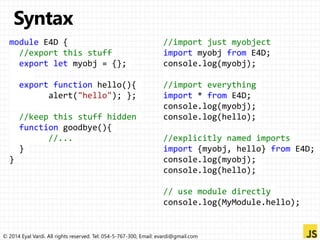 module E4D { 
//export this stuff 
export let myobj = {}; 
export function hello(){ 
alert("hello"); }; 
//keep this stuff hidden 
function goodbye(){ 
//... 
} 
} 
//import just myobject 
import myobj from E4D; 
console.log(myobj); 
//import everything 
import * from E4D; 
console.log(myobj); 
console.log(hello); 
//explicitly named imports 
import {myobj, hello} from E4D; 
console.log(myobj); 
console.log(hello); 
// use module directly 
console.log(MyModule.hello); 
© 2014 Eyal Vardi. All rights reserved. Tel: 054-5-767-300, Email: evardi@gmail.com 
 