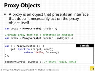 var proxy = Proxy.create( handler ); 
//create proxy that has a prototype of myObject 
var proxy = Proxy.create( handler , myObject ); 
var p = Proxy.create( {} ,{ 
get: function (target, name){ 
return 'Hello, '+ name;} 
}); 
document.write( p.World ); // print 'Hello, World' 
© 2014 Eyal Vardi. All rights reserved. Tel: 054-5-767-300, Email: evardi@gmail.com 
 