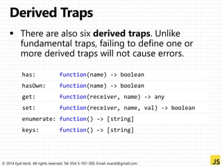has: function(name) -> boolean 
hasOwn: function(name) -> boolean 
get: function(receiver, name) -> any 
set: function(receiver, name, val) -> boolean 
enumerate: function() -> [string] 
keys: function() -> [string] 
© 2014 Eyal Vardi. All rights reserved. Tel: 054-5-767-300, Email: evardi@gmail.com 
 