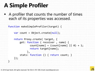 function makeSimpleProfiler(target) { 
var count = Object.create(null); 
return Proxy.create( target, { 
get: function ( receiver , name) { 
count[name] = (count[name] || 0) + 1; 
return target[name]; 
}, 
stats: function () { return count; } 
}); 
} 
© 2014 Eyal Vardi. All rights reserved. Tel: 054-5-767-300, Email: evardi@gmail.com 
 