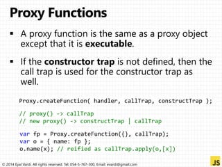 Proxy.createFunction( handler, callTrap, constructTrap ); 
// proxy() -> callTrap 
// new proxy() -> constructTrap | callTrap 
var fp = Proxy.createFunction({}, callTrap); 
var o = { name: fp }; 
o.name(x); // reified as callTrap.apply(o,[x]) 
© 2014 Eyal Vardi. All rights reserved. Tel: 054-5-767-300, Email: evardi@gmail.com 
 