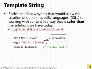 var name = "Eyal", 
Expression 
msg = `Hello, ${name}!`; 
console.log(msg); // "Hello, Eyal!" 
© 2014 Eyal Vardi. All rights reserved. Tel: 054-5-767-300, Email: evardi@gmail.com 
 