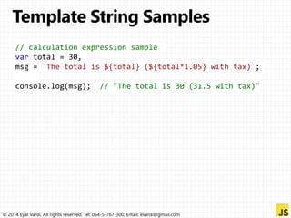 // calculation expression sample 
var total = 30, 
msg = `The total is ${total} (${total*1.05} with tax)`; 
console.log(msg); // "The total is 30 (31.5 with tax)" 
© 2014 Eyal Vardi. All rights reserved. Tel: 054-5-767-300, Email: evardi@gmail.com 
 