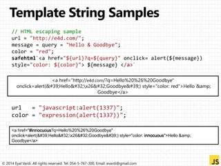 // HTML escaping sample 
url = "http://e4d.com/"; 
message = query = "Hello & Goodbye"; 
color = "red"; 
safehtml`<a href="${url}?q=${query}" onclick= alert(${message}) 
style="color: ${color}"> ${message} </a>` 
<a href="http://e4d.com/?q=Hello%20%26%20Goodbye" 
onclick=alert('Hello x26 Goodbye') style="color: red">Hello &amp; 
Goodbye</a> 
url = "javascript:alert(1337)"; 
color = "expression(alert(1337))"; 
<a href="#innocuous?q=Hello%20%26%20Goodbye" 
onclick=alert('Hello x26 Goodbye') style="color: innocuous">Hello &amp; 
Goodbye</a> 
© 2014 Eyal Vardi. All rights reserved. Tel: 054-5-767-300, Email: evardi@gmail.com 
 