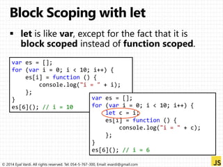 var es = []; 
for (var i = 0; i < 10; i++) { 
es[i] = function () { 
console.log("i = " + i); 
}; 
} 
es[6](); // i = 10 
var es = []; 
for (var i = 0; i < 10; i++) { 
let c = i; 
es[i] = function () { 
console.log("i = " + c); 
}; 
} 
es[6](); // i = 6 
© 2014 Eyal Vardi. All rights reserved. Tel: 054-5-767-300, Email: evardi@gmail.com 
 