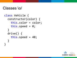 Globalcode – Open4education
Classes o/
class Vehicle {
constructor(color) {
this.color = color;
this.speed = 0;
}
drive() {
this.speed = 40;
}
}
 