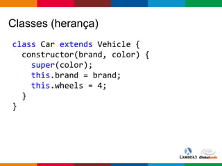 Globalcode – Open4education
Classes (herança)
class Car extends Vehicle {
constructor(brand, color) {
super(color);
this.brand = brand;
this.wheels = 4;
}
}
 