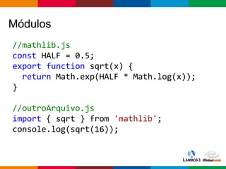 Globalcode – Open4education
Módulos
//mathlib.js
const HALF = 0.5;
export function sqrt(x) {
return Math.exp(HALF * Math.log(x));
}
//outroArquivo.js
import { sqrt } from 'mathlib';
console.log(sqrt(16));
 