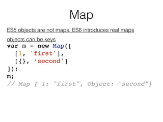 Map
ES5 objects are not maps. ES6 introduces real maps
objects can be keys
var m = new Map([
[1, 'first'],
[{}, ‘second']
...