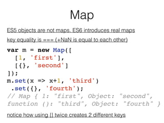 Map
ES5 objects are not maps. ES6 introduces real maps
key equality is === (+NaN is equal to each other)
var m = new Map([...